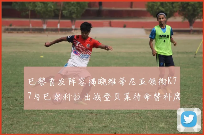 巴黎首发阵容揭晓维蒂尼亚领衔K77与巴尔科拉出战登贝莱待命替补席