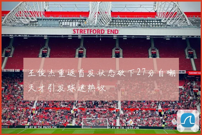 王俊杰重返首发状态砍下27分自嘲天才引发球迷热议