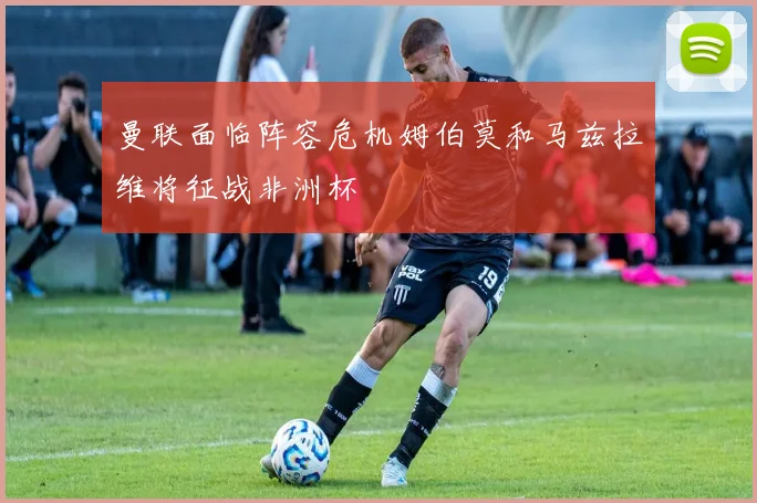 曼联面临阵容危机姆伯莫和马兹拉维将征战非洲杯