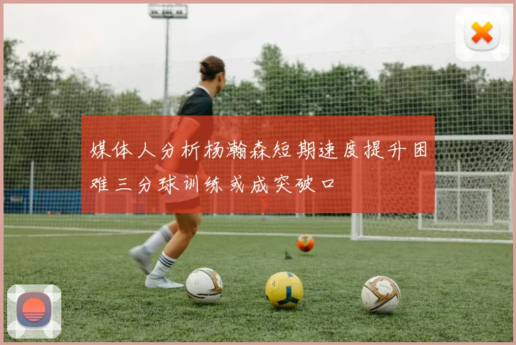 媒体人分析杨瀚森短期速度提升困难三分球训练或成突破口