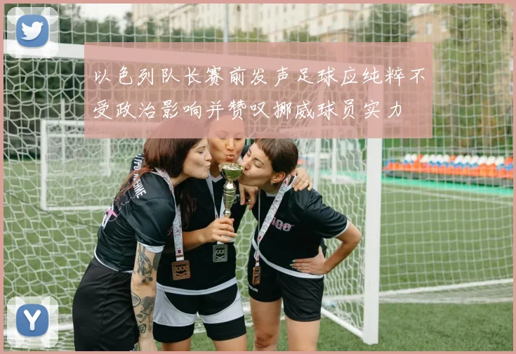 以色列队长赛前发声足球应纯粹不受政治影响并赞叹挪威球员实力