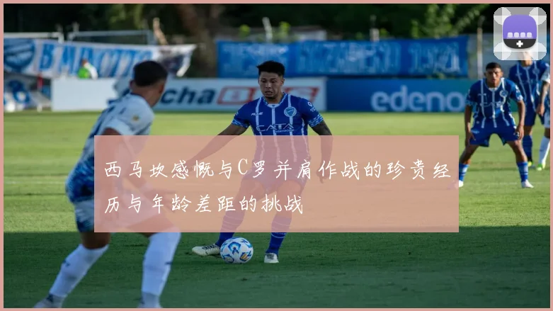 西马坎感慨与C罗并肩作战的珍贵经历与年龄差距的挑战