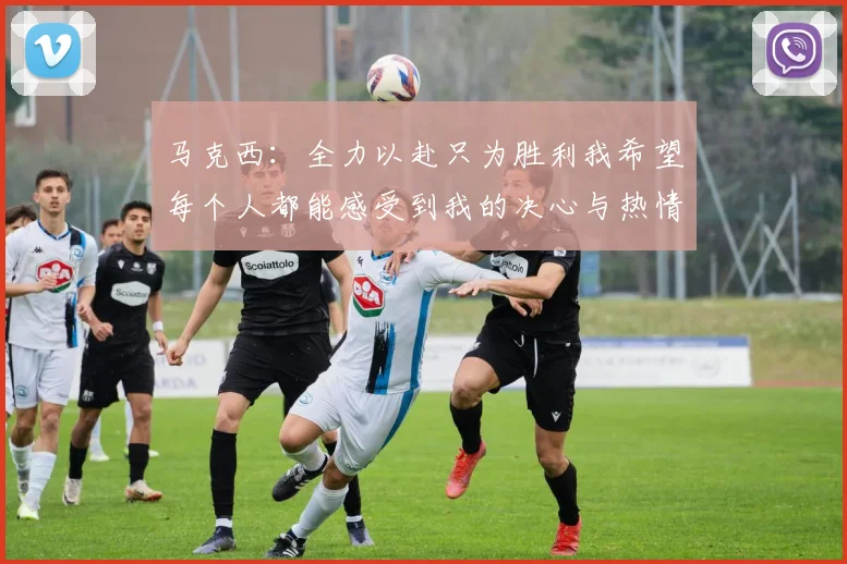 马克西：全力以赴只为胜利我希望每个人都能感受到我的决心与热情