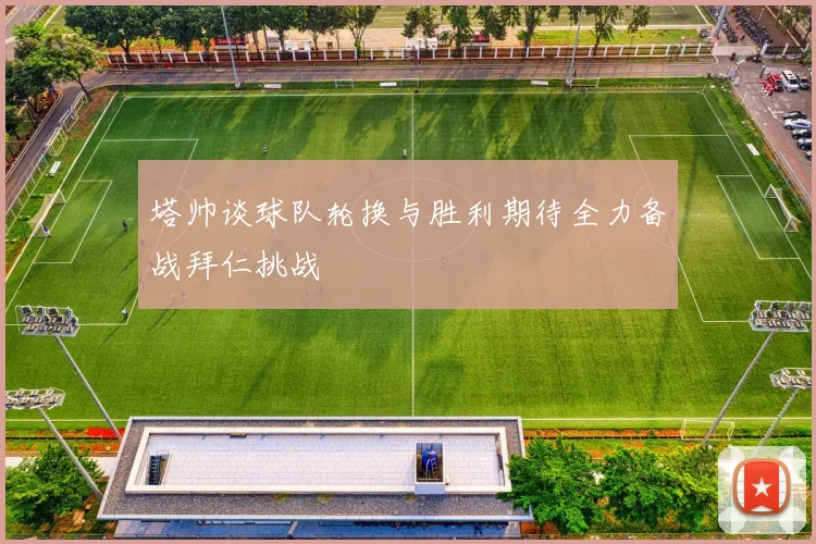 塔帅谈球队轮换与胜利期待全力备战拜仁挑战