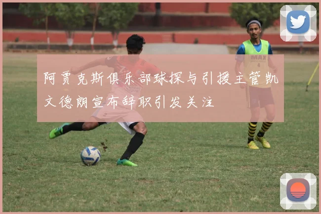 阿贾克斯俱乐部球探与引援主管凯文德朗宣布辞职引发关注