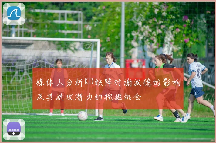媒体人分析KD缺阵对谢泼德的影响及其进攻潜力的挖掘机会