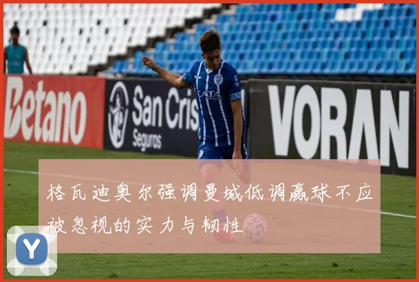 格瓦迪奥尔强调曼城低调赢球不应被忽视的实力与韧性
