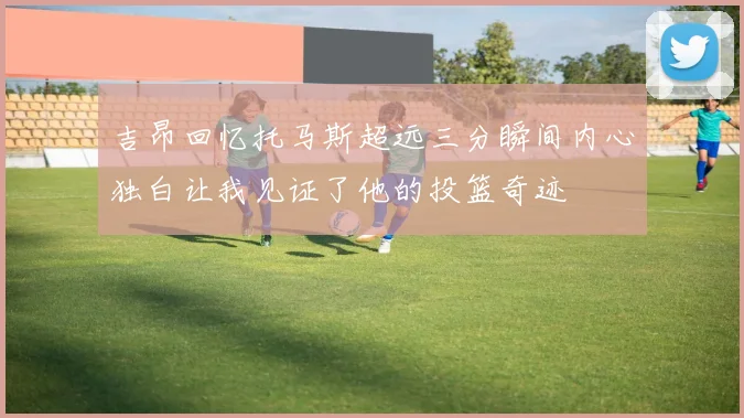 吉昂回忆托马斯超远三分瞬间内心独白让我见证了他的投篮奇迹