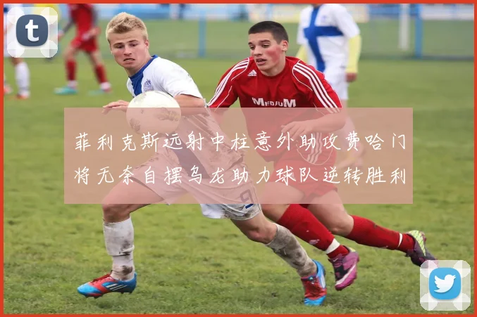 菲利克斯远射中柱意外助攻费哈门将无奈自摆乌龙助力球队逆转胜利