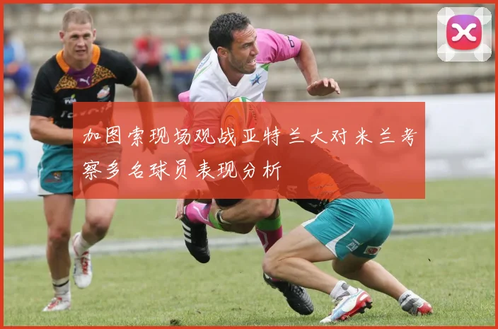 加图索现场观战亚特兰大对米兰考察多名球员表现分析