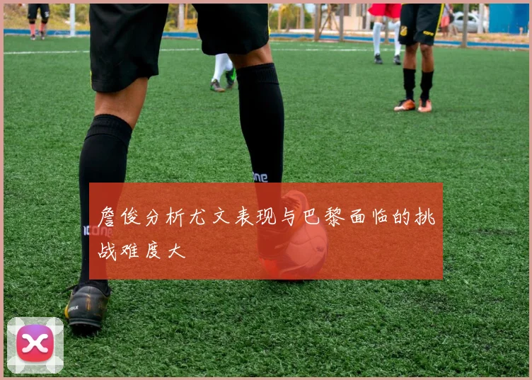 詹俊分析尤文表现与巴黎面临的挑战难度大